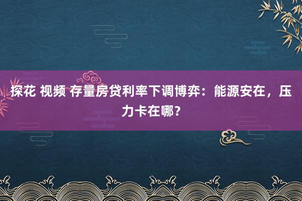 探花 视频 存量房贷利率下调博弈：能源安在，压力卡在哪？