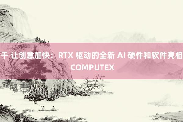 干 让创意加快：RTX 驱动的全新 AI 硬件和软件亮相 COMPUTEX