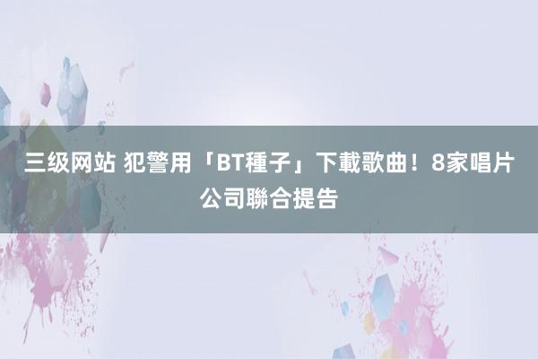 三级网站 犯警用「BT種子」下載歌曲！　8家唱片公司聯合提告