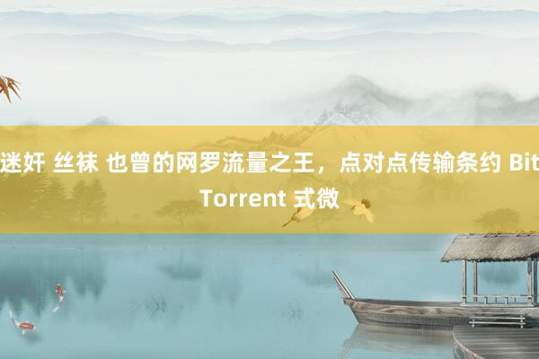 迷奸 丝袜 也曾的网罗流量之王，点对点传输条约 BitTorrent 式微