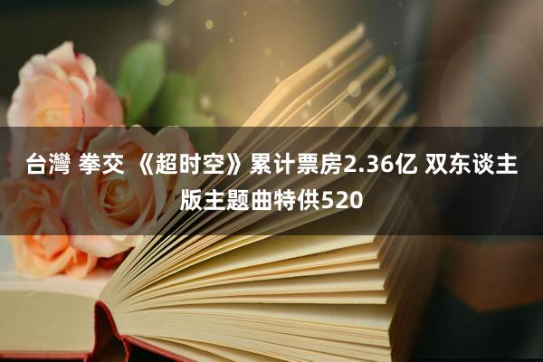 台灣 拳交 《超时空》累计票房2.36亿 双东谈主版主题曲特供520