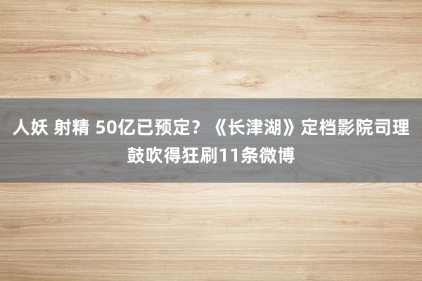 人妖 射精 50亿已预定？《长津湖》定档影院司理鼓吹得狂刷11条微博