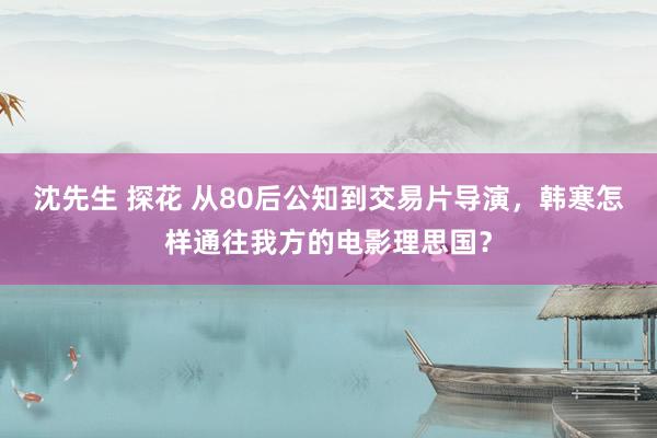 沈先生 探花 从80后公知到交易片导演，韩寒怎样通往我方的电影理思国？