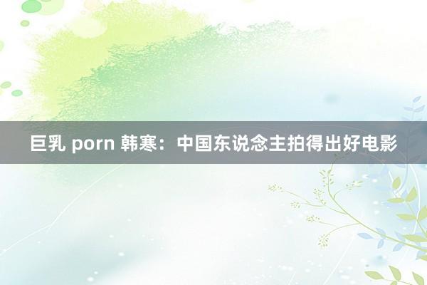 巨乳 porn 韩寒：中国东说念主拍得出好电影