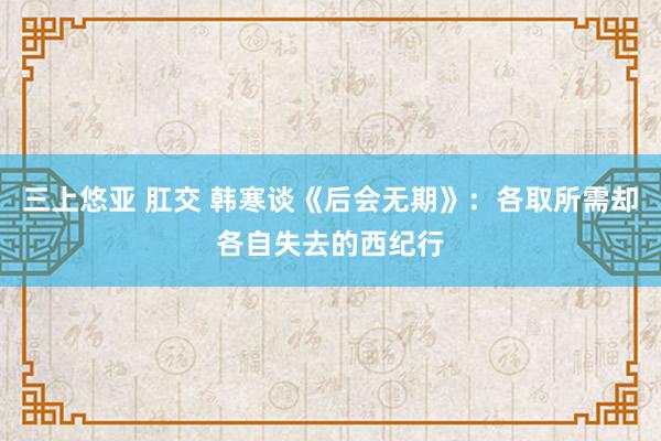 三上悠亚 肛交 韩寒谈《后会无期》：各取所需却各自失去的西纪行