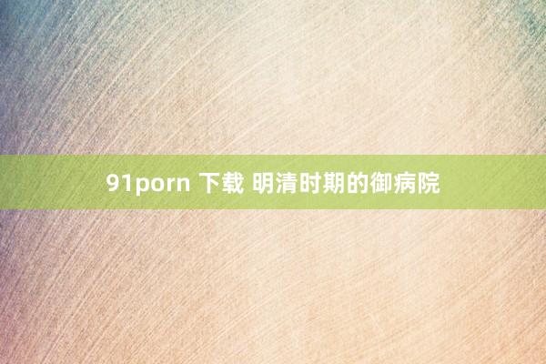 91porn 下载 明清时期的御病院