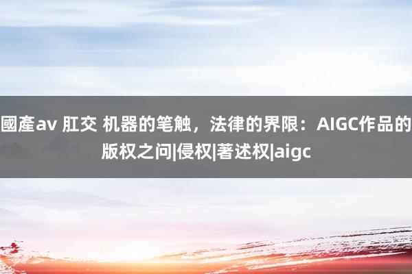 國產av 肛交 机器的笔触，法律的界限：AIGC作品的版权之问|侵权|著述权|aigc