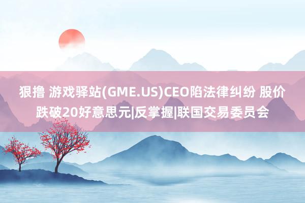 狠撸 游戏驿站(GME.US)CEO陷法律纠纷 股价跌破20好意思元|反掌握|联国交易委员会