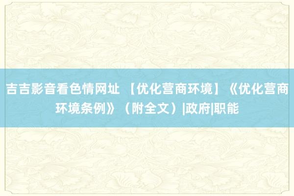 吉吉影音看色情网址 【优化营商环境】《优化营商环境条例》（附全文）|政府|职能