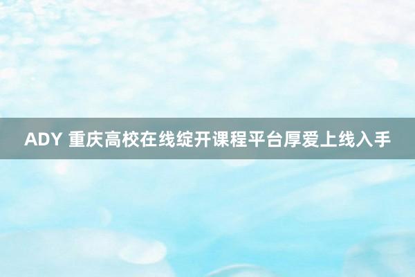 ADY 重庆高校在线绽开课程平台厚爱上线入手