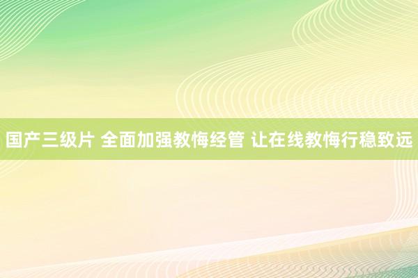 国产三级片 全面加强教悔经管 让在线教悔行稳致远