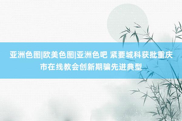 亚洲色图|欧美色图|亚洲色吧 紧要城科获批重庆市在线教会创新期骗先进典型