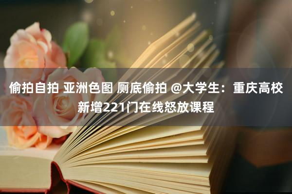 偷拍自拍 亚洲色图 厕底偷拍 @大学生：重庆高校新增221门在线怒放课程