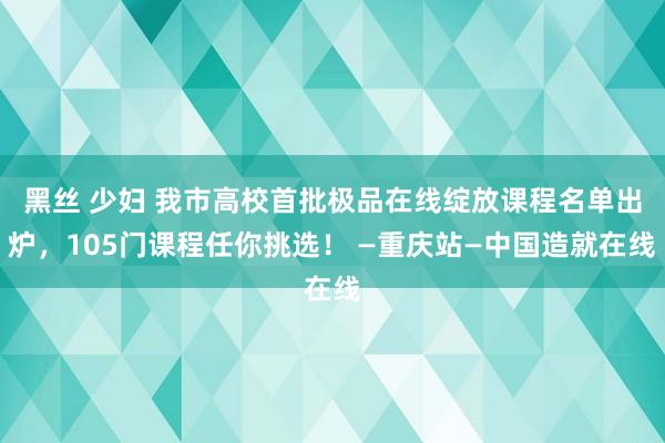 黑丝 少妇 我市高校首批极品在线绽放课程名单出炉，105门课程任你挑选！ —重庆站—中国造就在线