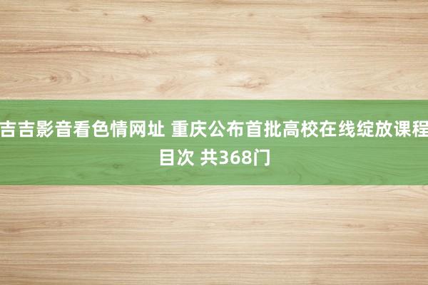 吉吉影音看色情网址 重庆公布首批高校在线绽放课程目次 共368门