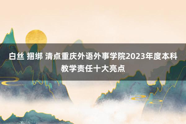 白丝 捆绑 清点重庆外语外事学院2023年度本科教学责任十大亮点