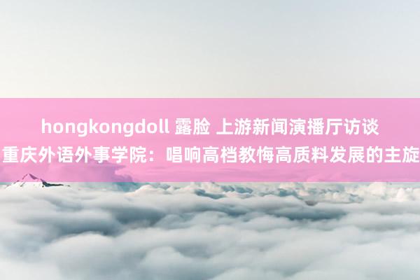 hongkongdoll 露脸 上游新闻演播厅访谈丨重庆外语外事学院：唱响高档教悔高质料发展的主旋律