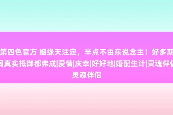 第四色官方 姻缘天注定，半点不由东说念主！好多期间真实抵御都弗成|爱情|庆幸|好好地|婚配生计|灵魂伴侣