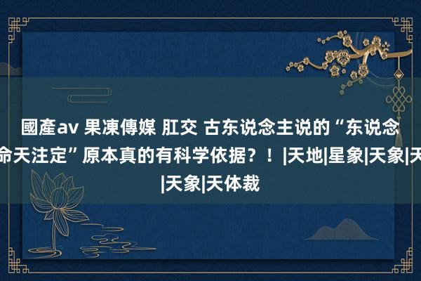 國產av 果凍傳媒 肛交 古东说念主说的“东说念主的命天注定”原本真的有科学依据？！|天地|星象|天象|天体裁