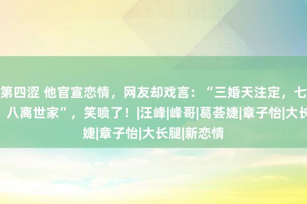 第四涩 他官宣恋情，网友却戏言：“三婚天注定，七婚靠打拼，八离世家”，笑喷了！|汪峰|峰哥|葛荟婕|章子怡|大长腿|新恋情