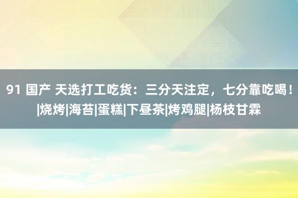 91 国产 天选打工吃货：三分天注定，七分靠吃喝！|烧烤|海苔|蛋糕|下昼茶|烤鸡腿|杨枝甘霖