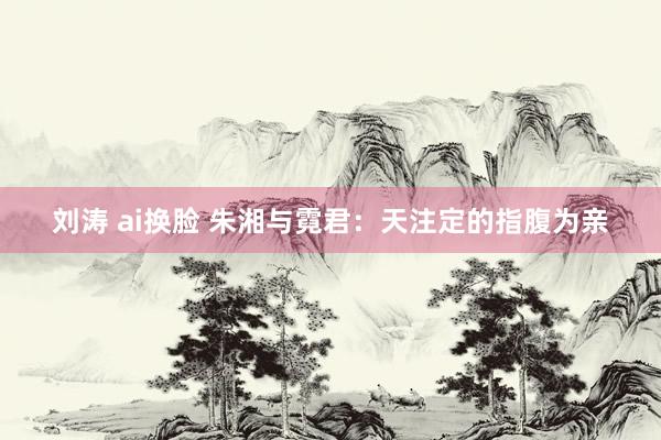 刘涛 ai换脸 朱湘与霓君：天注定的指腹为亲