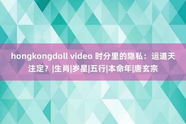 hongkongdoll video 时分里的隐私：运道天注定？|生肖|岁星|五行|本命年|唐玄宗