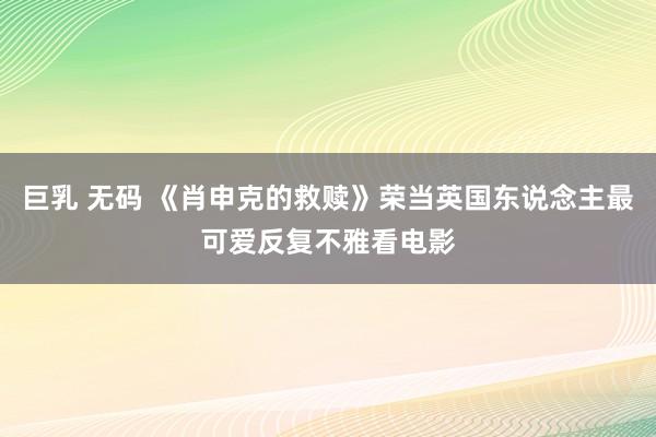 巨乳 无码 《肖申克的救赎》荣当英国东说念主最可爱反复不雅看电影