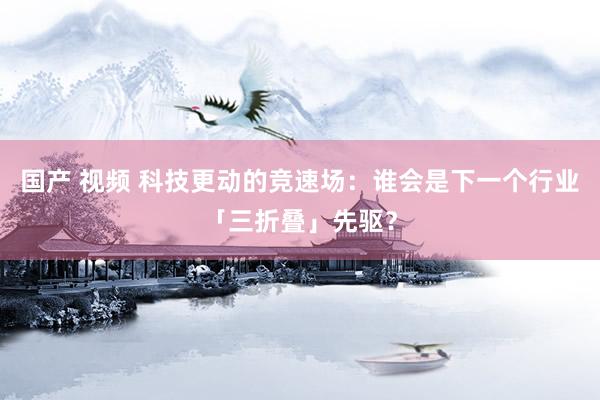 国产 视频 科技更动的竞速场：谁会是下一个行业「三折叠」先驱？