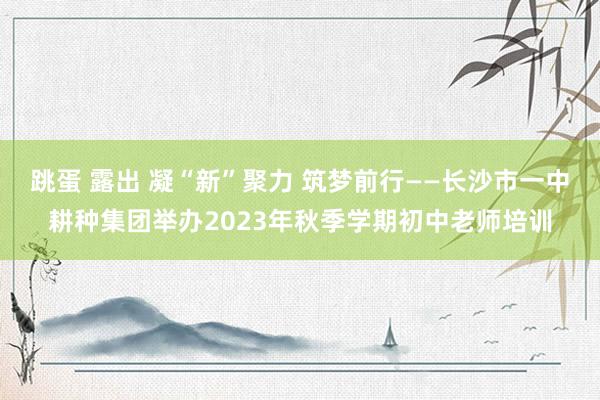 跳蛋 露出 凝“新”聚力 筑梦前行——长沙市一中耕种集团举办2023年秋季学期初中老师培训