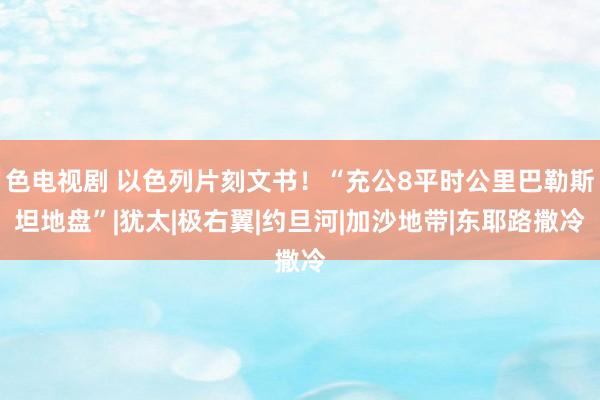 色电视剧 以色列片刻文书！“充公8平时公里巴勒斯坦地盘”|犹太|极右翼|约旦河|加沙地带|东耶路撒冷